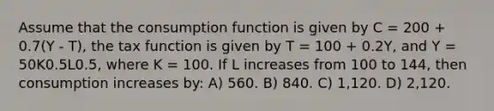 Assume that the consumption function is given by C = 200 + 0.7(Y - T), the tax function is given by T = 100 + 0.2Y, and Y = 50K0.5L0.5, where K = 100. If L increases from 100 to 144, then consumption increases by: A) 560. B) 840. C) 1,120. D) 2,120.