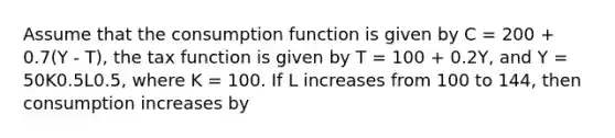 Assume that the consumption function is given by C = 200 + 0.7(Y - T), the tax function is given by T = 100 + 0.2Y, and Y = 50K0.5L0.5, where K = 100. If L increases from 100 to 144, then consumption increases by