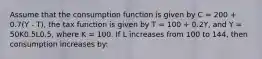 Assume that the consumption function is given by C = 200 + 0.7(Y - T), the tax function is given by T = 100 + 0.2Y, and Y = 50K0.5L0.5, where K = 100. If L increases from 100 to 144, then consumption increases by: