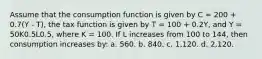 Assume that the consumption function is given by C = 200 + 0.7(Y - T), the tax function is given by T = 100 + 0.2Y, and Y = 50K0.5L0.5, where K = 100. If L increases from 100 to 144, then consumption increases by: a. 560. b. 840. c. 1,120. d. 2,120.