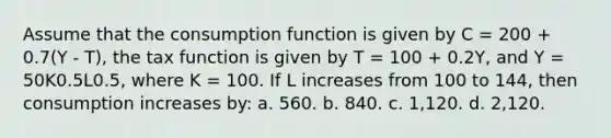 Assume that the consumption function is given by C = 200 + 0.7(Y - T), the tax function is given by T = 100 + 0.2Y, and Y = 50K0.5L0.5, where K = 100. If L increases from 100 to 144, then consumption increases by: a. 560. b. 840. c. 1,120. d. 2,120.