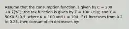 Assume that the consumption function is given by C = 200 +0.7(Y-T); the tax function is given by T = 100 +t1y; and Y = 50K0.5L0.5, where K = 100 and L = 100. If t1 increases from 0.2 to 0.25, then consumption decreases by: