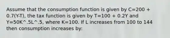 Assume that the consumption function is given by C=200 + 0.7(Y-T), the tax function is given by T=100 + 0.2Y and Y=50K^.5L^.5, where K=100. If L increases from 100 to 144 then consumption increases by: