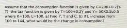 Assume that the consumption function is given by C=200+0.7(Y-T), the tax function is given by T=100+0.2Y and Y= 50K0.5L0.5 where K=100, L=100. a) Find Y, T and C. b) If L increase from 100 to 144, what would be the change in consumption?