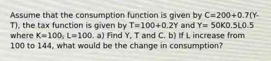 Assume that the consumption function is given by C=200+0.7(Y-T), the tax function is given by T=100+0.2Y and Y= 50K0.5L0.5 where K=100, L=100. a) Find Y, T and C. b) If L increase from 100 to 144, what would be the change in consumption?