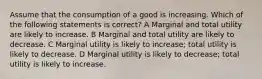 Assume that the consumption of a good is increasing. Which of the following statements is correct? A Marginal and total utility are likely to increase. B Marginal and total utility are likely to decrease. C Marginal utility is likely to increase; total utility is likely to decrease. D Marginal utility is likely to decrease; total utility is likely to increase.