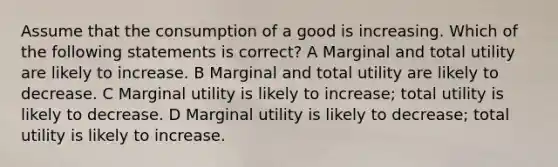 Assume that the consumption of a good is increasing. Which of the following statements is correct? A Marginal and total utility are likely to increase. B Marginal and total utility are likely to decrease. C Marginal utility is likely to increase; total utility is likely to decrease. D Marginal utility is likely to decrease; total utility is likely to increase.