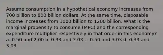 Assume consumption in a hypothetical economy increases from 700 billion to 800 billion dollars. At the same time, disposable income increases from 1000 billion to 1200 billion. What is the marginal propensity to consume (MPC) and the corresponding expenditure multiplier respectively in that order in this economy? a. 0.50 and 2.00 b. 0.33 and 3.03 c. 0.50 and 3.03 d. 0.33 and 3.03