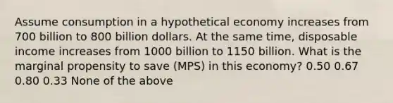 Assume consumption in a hypothetical economy increases from 700 billion to 800 billion dollars. At the same time, disposable income increases from 1000 billion to 1150 billion. What is the marginal propensity to save (MPS) in this economy? 0.50 0.67 0.80 0.33 None of the above