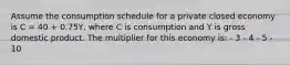 Assume the consumption schedule for a private closed economy is C = 40 + 0.75Y, where C is consumption and Y is gross domestic product. The multiplier for this economy is: - 3 - 4 - 5 - 10