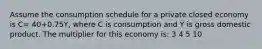 Assume the consumption schedule for a private closed economy is C= 40+0.75Y, where C is consumption and Y is gross domestic product. The multiplier for this economy is: 3 4 5 10