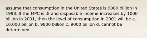 assume that consumption in the United States is 9000 billion in 1998. If the MPC is .8 and disposable income increases by 1000 billion in 2001, then the level of consumption in 2001 will be a. 10,000 billion b. 9800 billion c. 9000 billion d. cannot be determined