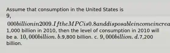 Assume that consumption in the United States is 9,000 billion in 2009. If the MPC is 0.8 and disposable income increases by1,000 billion in 2010, then the level of consumption in 2010 will be a. 10,000 billion. b.9,800 billion. c. 9,000 billion. d.7,200 billion.