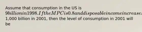 Assume that consumption in the US is 9 billion in 1998. If the MPC is 0.8 and disposable income increases by1,000 billion in 2001, then the level of consumption in 2001 will be