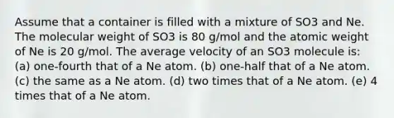 Assume that a container is filled with a mixture of SO3 and Ne. The molecular weight of SO3 is 80 g/mol and the atomic weight of Ne is 20 g/mol. The average velocity of an SO3 molecule is: (a) one-fourth that of a Ne atom. (b) one-half that of a Ne atom. (c) the same as a Ne atom. (d) two times that of a Ne atom. (e) 4 times that of a Ne atom.