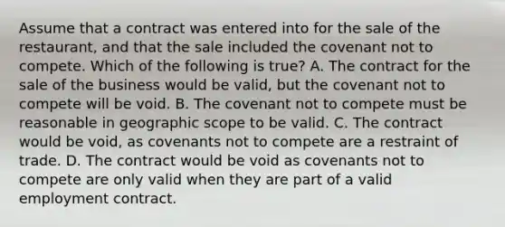 Assume that a contract was entered into for the sale of the restaurant, and that the sale included the covenant not to compete. Which of the following is true? A. The contract for the sale of the business would be valid, but the covenant not to compete will be void. B. The covenant not to compete must be reasonable in geographic scope to be valid. C. The contract would be void, as covenants not to compete are a restraint of trade. D. The contract would be void as covenants not to compete are only valid when they are part of a valid employment contract.