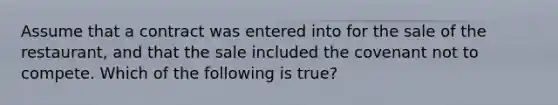 Assume that a contract was entered into for the sale of the restaurant, and that the sale included the covenant not to compete. Which of the following is true?