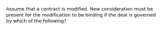 Assume that a contract is modified. New consideration must be present for the modification to be binding if the deal is governed by which of the following?