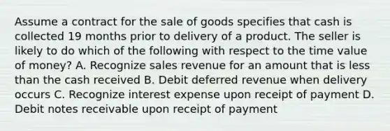 Assume a contract for the sale of goods specifies that cash is collected 19 months prior to delivery of a product. The seller is likely to do which of the following with respect to the time value of money? A. Recognize sales revenue for an amount that is less than the cash received B. Debit deferred revenue when delivery occurs C. Recognize interest expense upon receipt of payment D. Debit notes receivable upon receipt of payment