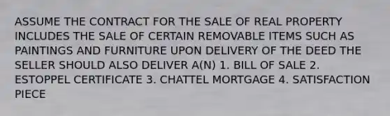 ASSUME THE CONTRACT FOR THE SALE OF REAL PROPERTY INCLUDES THE SALE OF CERTAIN REMOVABLE ITEMS SUCH AS PAINTINGS AND FURNITURE UPON DELIVERY OF THE DEED THE SELLER SHOULD ALSO DELIVER A(N) 1. BILL OF SALE 2. ESTOPPEL CERTIFICATE 3. CHATTEL MORTGAGE 4. SATISFACTION PIECE