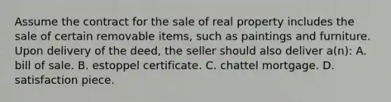 Assume the contract for the sale of real property includes the sale of certain removable items, such as paintings and furniture. Upon delivery of the deed, the seller should also deliver a(n): A. bill of sale. B. estoppel certificate. C. chattel mortgage. D. satisfaction piece.