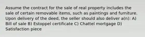 Assume the contract for the sale of real property includes the sale of certain removable items, such as paintings and furniture. Upon delivery of the deed, the seller should also deliver a(n): A) Bill of sale B) Estoppel certificate C) Chattel mortgage D) Satisfaction piece