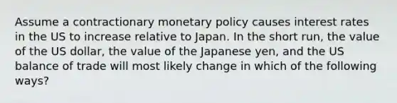 Assume a contractionary monetary policy causes interest rates in the US to increase relative to Japan. In the short run, the value of the US dollar, the value of the Japanese yen, and the US balance of trade will most likely change in which of the following ways?