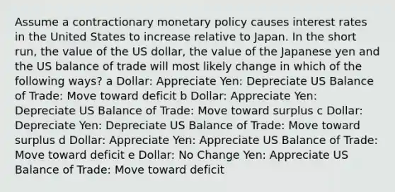 Assume a contractionary monetary policy causes interest rates in the United States to increase relative to Japan. In the short run, the value of the US dollar, the value of the Japanese yen and the US balance of trade will most likely change in which of the following ways? a Dollar: Appreciate Yen: Depreciate US Balance of Trade: Move toward deficit b Dollar: Appreciate Yen: Depreciate US Balance of Trade: Move toward surplus c Dollar: Depreciate Yen: Depreciate US Balance of Trade: Move toward surplus d Dollar: Appreciate Yen: Appreciate US Balance of Trade: Move toward deficit e Dollar: No Change Yen: Appreciate US Balance of Trade: Move toward deficit