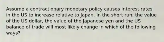 Assume a contractionary <a href='https://www.questionai.com/knowledge/kEE0G7Llsx-monetary-policy' class='anchor-knowledge'>monetary policy</a> causes interest rates in the US to increase relative to Japan. In the short run, the value of the US dollar, the value of the Japanese yen and the US balance of trade will most likely change in which of the following ways?