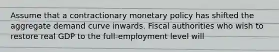 Assume that a contractionary monetary policy has shifted the aggregate demand curve inwards. Fiscal authorities who wish to restore real GDP to the full-employment level will