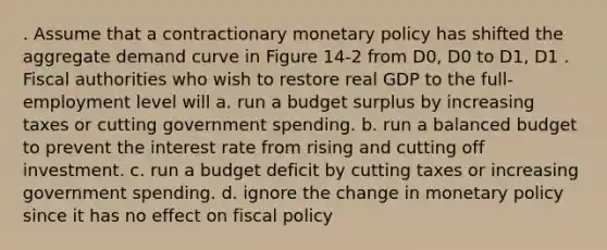 . Assume that a contractionary <a href='https://www.questionai.com/knowledge/kEE0G7Llsx-monetary-policy' class='anchor-knowledge'>monetary policy</a> has shifted the aggregate demand curve in Figure 14-2 from D0, D0 to D1, D1 . Fiscal authorities who wish to restore real GDP to the full-employment level will a. run a budget surplus by increasing taxes or cutting government spending. b. run a balanced budget to prevent the interest rate from rising and cutting off investment. c. run a budget deficit by cutting taxes or increasing government spending. d. ignore the change in monetary policy since it has no effect on <a href='https://www.questionai.com/knowledge/kPTgdbKdvz-fiscal-policy' class='anchor-knowledge'>fiscal policy</a>