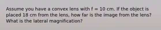 Assume you have a convex lens with f = 10 cm. If the object is placed 18 cm from the lens, how far is the image from the lens? What is the lateral magnification?