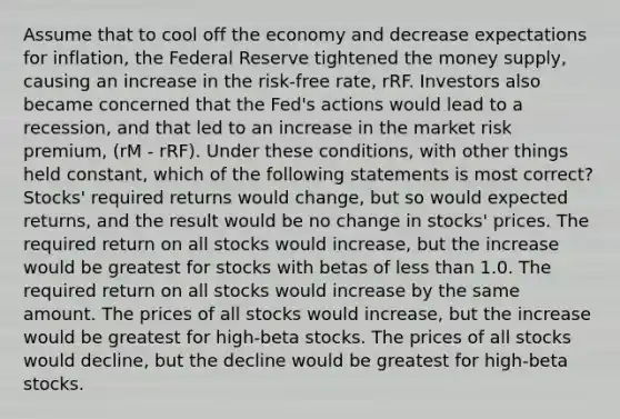 Assume that to cool off the economy and decrease expectations for inflation, the Federal Reserve tightened the money supply, causing an increase in the risk-free rate, rRF. Investors also became concerned that the Fed's actions would lead to a recession, and that led to an increase in the market risk premium, (rM - rRF). Under these conditions, with other things held constant, which of the following statements is most correct? Stocks' required returns would change, but so would expected returns, and the result would be no change in stocks' prices. The required return on all stocks would increase, but the increase would be greatest for stocks with betas of less than 1.0. The required return on all stocks would increase by the same amount. The prices of all stocks would increase, but the increase would be greatest for high-beta stocks. The prices of all stocks would decline, but the decline would be greatest for high-beta stocks.