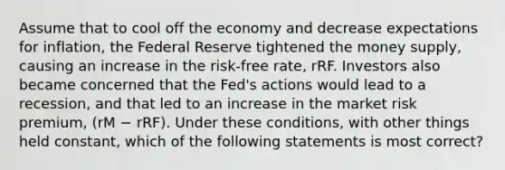 Assume that to cool off the economy and decrease expectations for inflation, the Federal Reserve tightened the money supply, causing an increase in the risk-free rate, rRF. Investors also became concerned that the Fed's actions would lead to a recession, and that led to an increase in the market risk premium, (rM − rRF). Under these conditions, with other things held constant, which of the following statements is most correct?