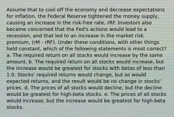 Assume that to cool off the economy and decrease expectations for inflation, the Federal Reserve tightened the money supply, causing an increase in the risk-free rate, rRF. Investors also became concerned that the Fed's actions would lead to a recession, and that led to an increase in the market risk premium, (rM - rRF). Under these conditions, with other things held constant, which of the following statements is most correct? a. The required return on all stocks would increase by the same amount. b. The required return on all stocks would increase, but the increase would be greatest for stocks with betas of less than 1.0. Stocks' required returns would change, but so would expected returns, and the result would be no change in stocks' prices. d. The prices of all stocks would decline, but the decline would be greatest for high-beta stocks. e. The prices of all stocks would increase, but the increase would be greatest for high-beta stocks.