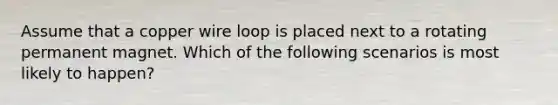 Assume that a copper wire loop is placed next to a rotating permanent magnet. Which of the following scenarios is most likely to happen?