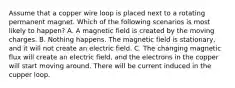 Assume that a copper wire loop is placed next to a rotating permanent magnet. Which of the following scenarios is most likely to happen? A. A magnetic field is created by the moving charges. B. Nothing happens. The magnetic field is stationary, and it will not create an electric field. C. The changing magnetic flux will create an electric field, and the electrons in the copper will start moving around. There will be current induced in the cupper loop.