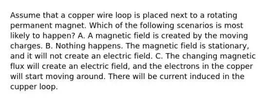 Assume that a copper wire loop is placed next to a rotating permanent magnet. Which of the following scenarios is most likely to happen? A. A magnetic field is created by the moving charges. B. Nothing happens. The magnetic field is stationary, and it will not create an electric field. C. The changing magnetic flux will create an electric field, and the electrons in the copper will start moving around. There will be current induced in the cupper loop.