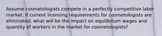 Assume cosmetologists compete in a perfectly competitive labor market. If current licensing requirements for cosmetologists are eliminated, what will be the impact on equilibrium wages and quantity of workers in the market for cosmetologists?