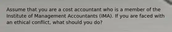 Assume that you are a cost accountant who is a member of the Institute of Management Accountants (IMA). If you are faced with an ethical conflict, what should you do?