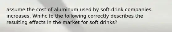 assume the cost of aluminum used by soft-drink companies increases. Whihc fo the following correctly describes the resulting effects in the market for soft drinks?