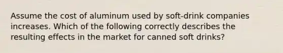 Assume the cost of aluminum used by​ soft-drink companies increases. Which of the following correctly describes the resulting effects in the market for canned soft​ drinks?