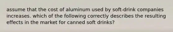 assume that the cost of aluminum used by soft-drink companies increases. which of the following correctly describes the resulting effects in the market for canned soft drinks?