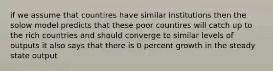 if we assume that countires have similar institutions then the solow model predicts that these poor countires will catch up to the rich countries and should converge to similar levels of outputs it also says that there is 0 percent growth in the steady state output