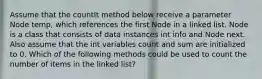 Assume that the countIt method below receive a parameter Node temp, which references the first Node in a linked list. Node is a class that consists of data instances int info and Node next. Also assume that the int variables count and sum are initialized to 0. Which of the following methods could be used to count the number of items in the linked list?