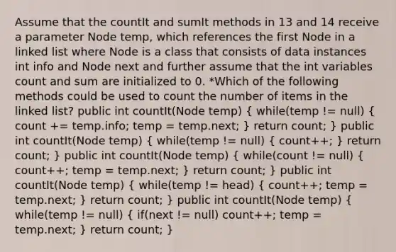 Assume that the countIt and sumIt methods in 13 and 14 receive a parameter Node temp, which references the first Node in a linked list where Node is a class that consists of data instances int info and Node next and further assume that the int variables count and sum are initialized to 0. *Which of the following methods could be used to count the number of items in the linked list? public int countIt(Node temp) ( while(temp != null) { count += temp.info; temp = temp.next; ) return count; } public int countIt(Node temp) ( while(temp != null) { count++; ) return count; } public int countIt(Node temp) ( while(count != null) { count++; temp = temp.next; ) return count; } public int countIt(Node temp) ( while(temp != head) { count++; temp = temp.next; ) return count; } public int countIt(Node temp) ( while(temp != null) { if(next != null) count++; temp = temp.next; ) return count; }