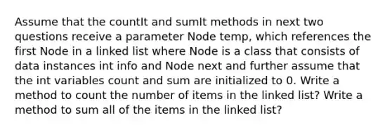 Assume that the countIt and sumIt methods in next two questions receive a parameter Node temp, which references the first Node in a linked list where Node is a class that consists of data instances int info and Node next and further assume that the int variables count and sum are initialized to 0. Write a method to count the number of items in the linked list? Write a method to sum all of the items in the linked list?