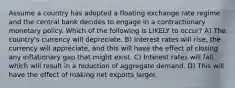 Assume a country has adopted a floating exchange rate regime and the central bank decides to engage in a contractionary monetary policy. Which of the following is LIKELY to occur? A) The country's currency will depreciate. B) Interest rates will rise, the currency will appreciate, and this will have the effect of closing any inflationary gap that might exist. C) Interest rates will fall, which will result in a reduction of aggregate demand. D) This will have the effect of making net exports larger.