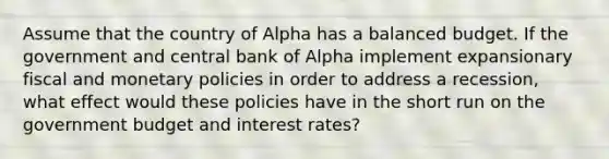 Assume that the country of Alpha has a balanced budget. If the government and central bank of Alpha implement expansionary fiscal and monetary policies in order to address a recession, what effect would these policies have in the short run on the government budget and interest rates?