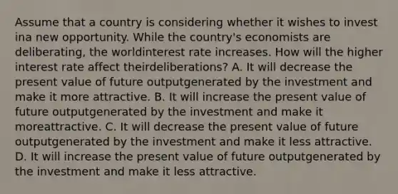 Assume that a country is considering whether it wishes to invest ina new opportunity. While the country's economists are deliberating, the worldinterest rate increases. How will the higher interest rate affect theirdeliberations? A. It will decrease the present value of future outputgenerated by the investment and make it more attractive. B. It will increase the present value of future outputgenerated by the investment and make it moreattractive. C. It will decrease the present value of future outputgenerated by the investment and make it less attractive. D. It will increase the present value of future outputgenerated by the investment and make it less attractive.